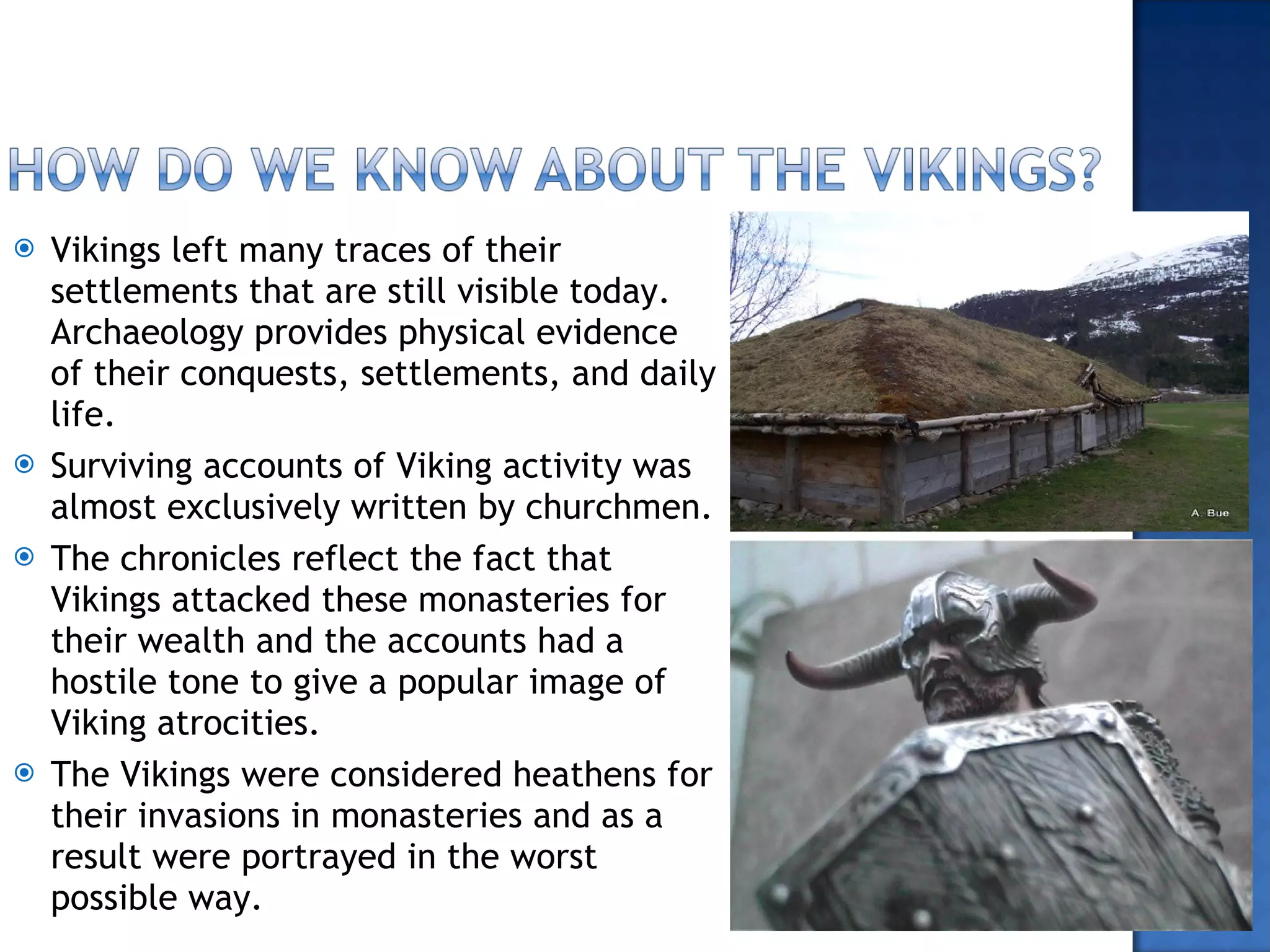 Vikings left many traces of their settlements that are still visible today. Archaeology provides physical evidence of their conquests, settlements, and daily life. Surviving accounts of Viking activity was almost exclusively written by churchmen. The chronicles reflect the fact that Vikings attacked these monasteries for their wealth and the accounts had a hostile tone to give a popular image of Viking atrocities. The Vikings were considered heathens for their invasions in monasteries and as a result were portrayed in the worst possible way. 
