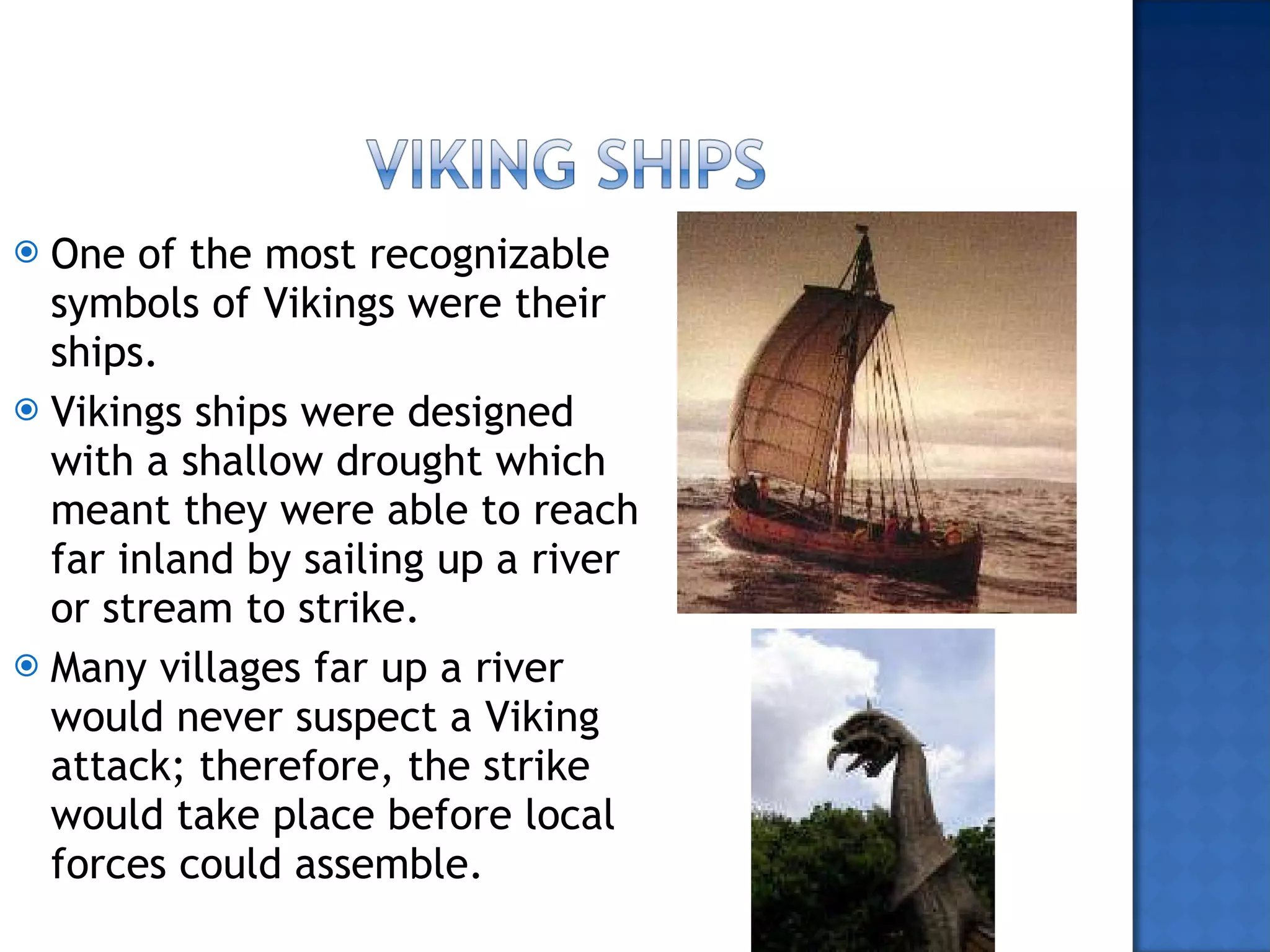 One of the most recognizable symbols of Vikings were their ships. Vikings ships were designed with a shallow drought which meant they were able to reach far inland by sailing up a river or stream to strike. Many villages far up a river would never suspect a Viking attack; therefore, the strike would take place before local forces could assemble.  