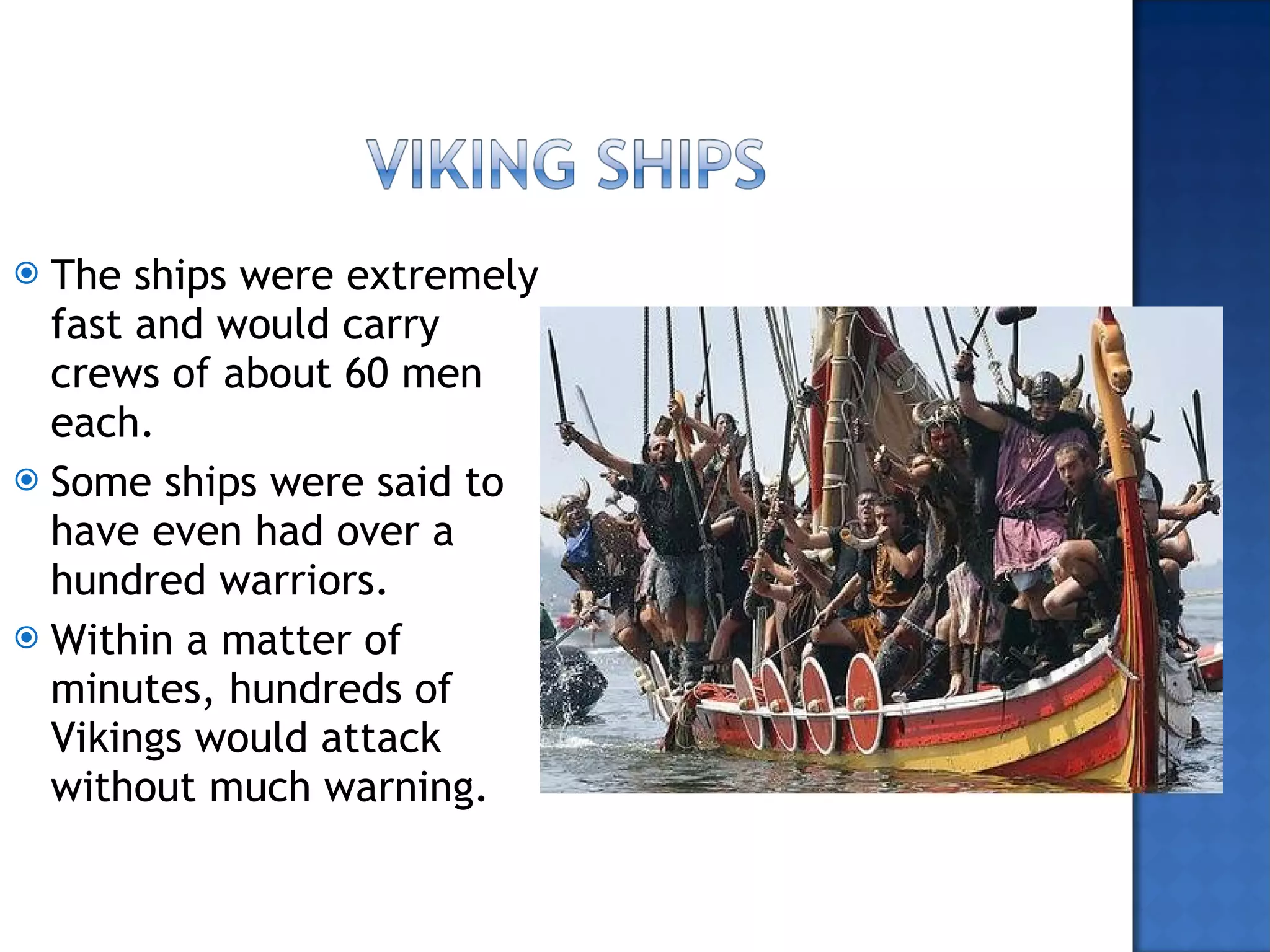 The ships were extremely fast and would carry crews of about 60 men each. Some ships were said to have even had over a hundred warriors. Within a matter of minutes, hundreds of Vikings would attack without much warning. 