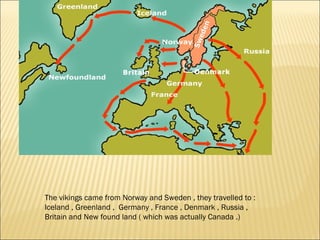 The vikings came from Norway and Sweden , they travelled to :
Iceland , Greenland , Germany , France , Denmark , Russia ,
Britain and New found land ( which was actually Canada .)
 