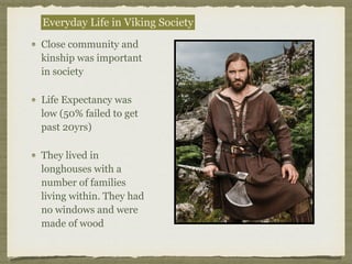 Close community and
kinship was important
in society
Life Expectancy was
low (50% failed to get
past 20yrs)
They lived in
longhouses with a
number of families
living within. They had
no windows and were
made of wood
Everyday Life in Viking Society
 