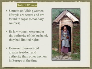 Role of Women
Sources on Viking women
lifestyle are scarce and are
found in sagas (secondary
sources)
By law women were under
the authority of the husband,
they had limited rights
However there existed
greater freedom and
authority than other women
in Europe at the time
 
