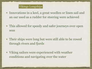 Innovations in a keel, a great woollen or linen sail and
an oar used as a rudder for steering were achieved
This allowed for speedy and safer journeys over open
seas
Their ships were long but were still able to be rowed
through rivers and fjords
Viking sailors were experienced with weather
conditions and navigating over the water
Vikings Longships
 