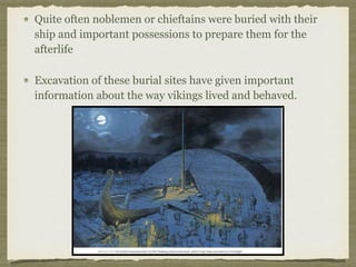Quite often noblemen or chieftains were buried with their
ship and important possessions to prepare them for the
afterlife
Excavation of these burial sites have given important
information about the way vikings lived and behaved.
 