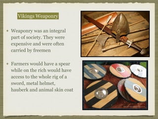 Weaponry was an integral
part of society. They were
expensive and were often
carried by freemen
Farmers would have a spear
while on the rich would have
access to the whole rig of a
sword, metal helmet,
hauberk and animal skin coat
Vikings Weaponry
 