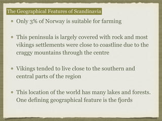 Only 3% of Norway is suitable for farming
This peninsula is largely covered with rock and most
vikings settlements were close to coastline due to the
craggy mountains through the centre
Vikings tended to live close to the southern and
central parts of the region
This location of the world has many lakes and forests.
One defining geographical feature is the fjords
The Geographical Features of Scandinavia
 