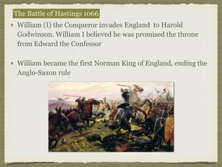 William (I) the Conqueror invades England to Harold
Godwinson. William I believed he was promised the throne
from Edward the Confessor
William became the first Norman King of England, ending the
Anglo-Saxon rule
The Battle of Hastings 1066
 