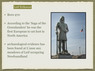 Born 970
According to the ‘Saga of the
Greenlanders’ he was the
first European to set foot in
North America
archaeological evidence has
been found at L’anse aux
meadows of Leif occupying
Newfoundland
Leif Eriksson
 