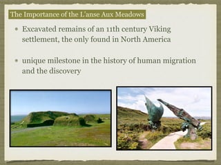 Excavated remains of an 11th century Viking
settlement, the only found in North America
unique milestone in the history of human migration
and the discovery
The Importance of the L’anse Aux Meadows
 