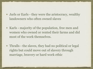 Jarls or Earls - they were the aristocracy, wealthy
landowners who often owned slaves
Karls - majority of the population, free men and
women who owned or rented their farms and did
most of the work themselves.
Thralls - the slaves, they had no political or legal
rights but could move out of slavery through
marriage, bravery or hard work ethic
 