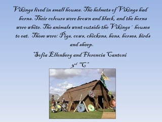 Vikings lived in small houses. The helmets of Vikings had horns. Their colours were brown and black, and the horns were white. The animals went outside the Vikings´ houses to eat.  These were: Pigs, cows, chickens, hens, horses, birds and sheep.  Sofia Ellenberg and Florencia Cantoni 3 rd  “C” 