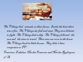   The Vikings had  animals on their farms.  Inside the huts there was a fire.  The Vikings ate fish and meat. They wore helmets to fight.  The Vikings had a ship.  The Vikings followed  the sun and  the stars to travel.  There was one room in the house.  The Vikings lived in little houses.  They didn’t have  computers or TV.  Francisco Zabalza, Nicolas Francono and Nicolas Rodriguez 3 rd  A 