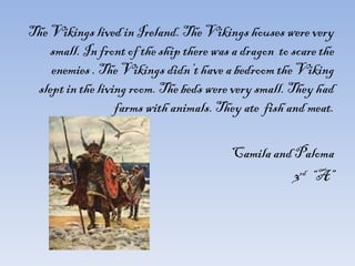 The Vikings lived in Ireland. The Vikings houses were very small. In front of the ship there was a dragon  to scare the enemies . The Vikings didn’t have a bedroom the Viking slept in the living room. The beds were very small. They had farms with animals. They ate  fish and meat. Camila and Paloma 3 rd   “A” 