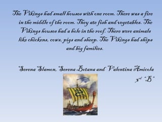 The Vikings had small houses with one room. There was a fire in the middle of the room. They ate fish and vegetables. The Vikings houses had a hole in the roof. There were animals like chickens, cows, pigs and sheep. The Vikings had ships and big families.  Serena Slamon, Serena Botana and  Valentina Amicola 3 rd   “B” 