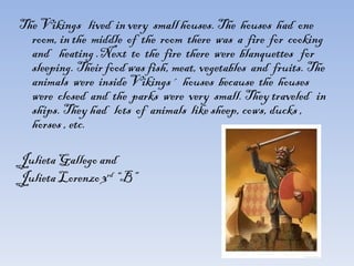 The Vikings  lived  in very  small houses. The  houses  had  one  room, in the  middle  of  the  room  there  was  a  fire  for  cooking  and  heating .Next  to  the  fire  there  were  blanquettes  for  sleeping. Their food was fish, meat, vegetables  and  fruits. The animals  were  inside Vikings´  houses  because  the  houses  were  closed  and  the  parks  were  very  small. They traveled  in ships. They had  lots  of  animals  like sheep, cows, ducks , horses , etc. Julieta Gallego and  Julieta Lorenzo 3 rd  “B” 