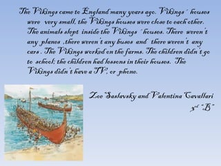 The Vikings came to England many years ago. Vikings´ houses were  very small, the Vikings houses were close to each other. The animals slept  inside the Vikings ´houses. There  weren’t  any  planes  ,there weren’t any buses  and  there weren’t  any cars . The Vikings worked on the farms. The children didn’t go to  school; the children had lessons in their houses.  The Vikings didn’t have a TV, or  phone. Zoe Saslavsky and Valentina Cavallari 3 rd   “B” 