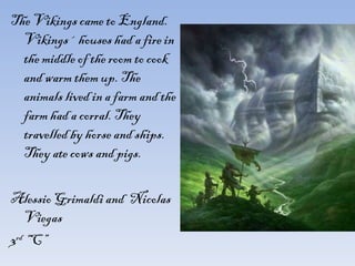The Vikings came to England. Vikings´ houses had a fire in the middle of the room to cook and warm them up. The animals lived in a farm and the farm had a corral. They travelled by horse and ships. They ate cows and pigs. Alessio Grimaldi and  Nicolas Viegas 3 rd  “C” 