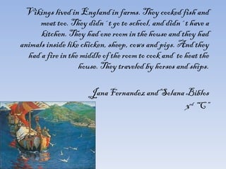 Vikings lived in England in farms. They cooked fish and meat too. They didn´t go to school, and didn´t have a kitchen. They had one room in the house and they had animals inside like chicken, sheep, cows and pigs. And they had a fire in the middle of the room to cook and  to heat the house. They traveled by horses and ships.   Jana Fernandez and Solana Biblos 3 rd  “C” 