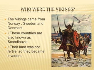 WHO WERE THE VIKINGS?
 The Vikings came from
Norway , Sweden and
Denmark.
 • These countries are
also known as
Scandinavia.
 • Their land was not
fertile ,so they became
invaders.
 