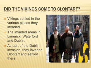 DID THE VIKINGS COME TO CLONTARF?
 Vikings settled in the
various places they
invaded.
 The invaded areas in
Limerick, Waterford
and Dublin.
 As part of the Dublin
invasion, they invaded
Clontarf and settled
there.
 