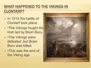 WHAT HAPPENED TO THE VIKINGS IN
CLONTARF?
 In 1014 the battle of
Clontarf took place.
 •The Vikings fought the
Irish led by Brain Boru.
 •The Vikings were
defeated ,but Brain
Boru was killed.
 •This was the end of
the Viking age
 