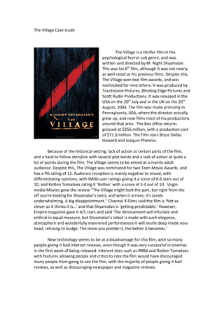 The Village Case study
The Village is a thriller film in the
psychological horror sub genre, and was
written and directed by M. Night Shyamalan.
This was his 6th
film, although it was not nearly
as well rated as his previous films. Despite this,
The Village won two film awards, and was
nominated for nine others. It was produced by
Touchstone Pictures, Blinding Edge Pictures and
Scott Rudin Productions. It was released in the
USA on the 20th
July and in the UK on the 20th
August, 2004. The film was made primarily in
Pennsylvania, USA, where the director actually
grew up, and now films most of his productions
around that area. The Box office returns
grossed at $256 million, with a production cost
of $71.6 million. The Film stars Bryce Dallas
Howard and Joaquin Pheonix.
Because of the historical setting, lack of action at certain parts of the film,
and a hard to follow storyline with several plot twists and a lack of action at quite a
lot of points during the film, The Village seems to be aimed at a mainly adult
audience. Despite this, The Village was nominated for two Teen Movie Awards, and
has a PG rating of 12. Audience reception is mainly negative to mixed, with
differentiating opinions, with IMDb user ratings giving it a score of 6.6 stars out of
10, and Rotten Tomatoes rating it ‘Rotten’ with a score of 5.4 out of 10. Virgin
media Movies gave the review ‘’The Village might look the part, but right from the
off you're looking for Shyamalan's twist, and when it arrives, it's sorely
underwhelming. A big disappointment." Channel 4 Films said the film is ‘Not as
clever as it thinks it is…’ and that Shyamalan is ‘getting predictable.’ However,
Empire magazine gave it 4/5 stars and said ‘The denouement will infuriate and
enthral in equal measure, but Shyamalan’s latest is made with such elegance,
atmosphere and wonderfully mannered performances it will nestle deep inside your
head, refusing to budge. The more you ponder it, the better it becomes.’
New technology seems to be at a disadvantage for this film, with so many
people giving it bad internet reviews, even though it was very successful in cinemas
in the first week of being released. Internet sites such as IMBd and Rotten Tomatoes
with features allowing people and critics to rate the film would have discouraged
many people from going to see the film, with the majority of people giving it bad
reviews, as well as discouraging newspaper and magazine reviews.
 
