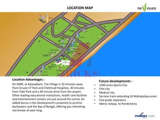 Future developments :
• 1500 acres Sports City
• Film city
• Medical city
• Six-lane track extending till Mahabalipururam
• Five grade separators
• Metro railway to Pondicherry
On OMR, at Kalavakkam, The Village is 10 minutes away
from Siruseri IT Park and Chettinad Hospitals, 30 minutes
from Tidel Park and a 40 minute drive from the airport.
Other leading educational institutions, health care facilities
and entertainment centers are just around the corner. An
added bonus is the development’s proximity to pristine
backwaters and the Bay of Bengal, offering you refreshing
sea breeze all year long.
Location Advantages :
LOCATION MAP
 