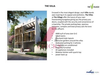 THE VILLA
Encased in the most elegant design, each Villa stands
awe-inspiring in its appeal and aesthetics. The Villas
at The Village offer the luxury of your own
freestanding bungalow giving you the privacy you
desire, coupled with the security and convenience of
a township. The private parking bays, spacious
balconies, canopies and total privacy sets the tone
for the affluent.
• 4400 sq.ft of area over G+2
• 5 bed rooms
• Courtyard style layouts
• Exclusive gardens around the villas
• Dedicated parking for 2 vehicles
• Completely air-conditioned
• Elegantly furnished
• All appliances included
• Modular kitchen with quartz top
• power back up
 