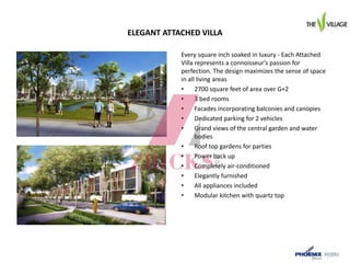 ELEGANT ATTACHED VILLA
Every square inch soaked in luxury - Each Attached
Villa represents a connoisseur's passion for
perfection. The design maximizes the sense of space
in all living areas
• 2700 square feet of area over G+2
• 3 bed rooms
• Facades incorporating balconies and canopies
• Dedicated parking for 2 vehicles
• Grand views of the central garden and water
bodies
• Roof top gardens for parties
• Power back up
• Completely air-conditioned
• Elegantly furnished
• All appliances included
• Modular kitchen with quartz top
 