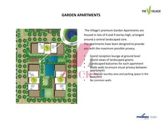 GARDEN APARTMENTS
The Village’s premium Garden Apartments are
housed in lots of 4 and 9 stories high, arranged
around a central landscaped core.
The apartments have been designed to provide
you with the maximum possible privacy.
• Grand reception lounge at ground level
• Grand views of landscaped greens
• Landscaped balconies for each apartment
• Blade walls to ensure visual privacy between
apartments
• A common laundry area and parking space in the
basement
• No common walls
 