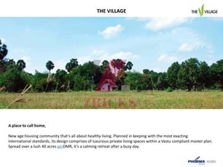 A place to call home,
New age housing community that’s all about healthy living. Planned in keeping with the most exacting
international standards, its design comprises of luxurious private living spaces within a Vastu compliant master plan.
Spread over a lush 40 acres on OMR, it’s a calming retreat after a busy day.
THE VILLAGE
 