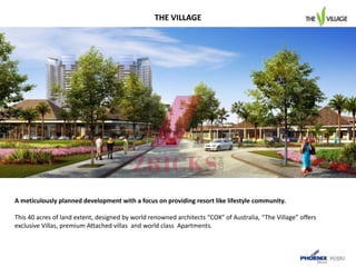 A meticulously planned development with a focus on providing resort like lifestyle community.
This 40 acres of land extent, designed by world renowned architects “COX” of Australia, “The Village” offers
exclusive Villas, premium Attached villas and world class Apartments.
THE VILLAGE
 