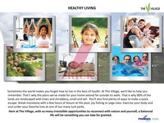HEALTHY LIVING
Sometimes the world makes you forget how to live in the best of health. At The Village, we’d like to help you
remember. That’s why the plans we’ve made for your home extend far outside its walls. That is why 80% of the
lands are landscaped with trees and shrubbery, small and tall. You’ll also find plenty of ways to make a quick
escape. Break monotony with a few hours of leisure at the pool, joy fishing or yoga class. Exercise your body and
soul under your favorite tree at one of our many lush parks.
Here at The Village, with so many irresistible opportunities to reconnect with nature and yourself, a balanced
life will be something you can take for granted.
 