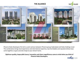 Phoenix Hodu Developers Pvt Ltd is a joint venture between Phoenix group Hyderabad and Hodu Holdings Israel.
The combination brings local experience and international expertise, two formidable and reputed entities have
come together, to give concrete shape to your dream home.
Optimum quality, impeccable luxury, innovation and sheer magnificence come to mind when you think of
Phoenix Hodu Developers.
THE ALLIANCE
 