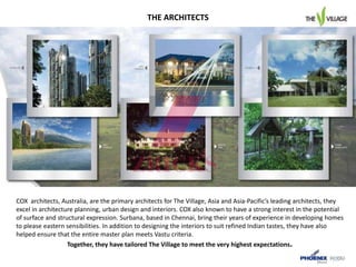 COX architects, Australia, are the primary architects for The Village, Asia and Asia-Pacific’s leading architects, they
excel in architecture planning, urban design and interiors. COX also known to have a strong interest in the potential
of surface and structural expression. Surbana, based in Chennai, bring their years of experience in developing homes
to please eastern sensibilities. In addition to designing the interiors to suit refined Indian tastes, they have also
helped ensure that the entire master plan meets Vastu criteria.
Together, they have tailored The Village to meet the very highest expectations.
THE ARCHITECTS
 