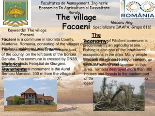 The village
Facaeni
Facultatea de Management, Inginerie
Economica In Agricultura si Dezvoltare
Rurala
Mocanu Angi
Specializare IMAPA, Grupa 8112
Kaywords: The village
Facaeni
Făcăeni is a commune in Ialomita County,
Muntenia, Romania, consisting of the villages of
Făcăeni (residence) and Progresu.The commune is located in the eastern part
of the county, on the left bank of the Borcea
Danube. The commune is crossed by DN3B,
which connects Feteştiul de Giurgeni.Historical
monuments:The architectural monument is the Aurel
Bentoiu Mansion, 300 m from the village of
Făcăeni, building dating from 1937.
The
economy:The economy of Făcăeni commune is
predominantly an agricultural one.
Fishing is also one of the inhabitants'
occupations in the area. Many people
have left the village to work in larger
cities or even abroad.
Făcăeni village was hit by a tornado, an
unusual natural phenomenon in this
area. Tornada destroyed more than 300
houses and forests in the eastern part
of the village. The tornado ended two
dead.
 