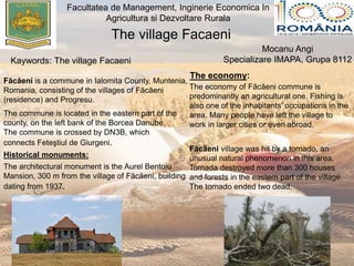 The village Facaeni
Facultatea de Management, Inginerie Economica In
Agricultura si Dezvoltare Rurala
Mocanu Angi
Specializare IMAPA, Grupa 8112Kaywords: The village Facaeni
Făcăeni is a commune in Ialomita County, Muntenia,
Romania, consisting of the villages of Făcăeni
(residence) and Progresu.
The commune is located in the eastern part of the
county, on the left bank of the Borcea Danube.
The commune is crossed by DN3B, which
connects Feteştiul de Giurgeni.
Historical monuments:
The architectural monument is the Aurel Bentoiu
Mansion, 300 m from the village of Făcăeni, building
dating from 1937.
The economy:
The economy of Făcăeni commune is
predominantly an agricultural one. Fishing is
also one of the inhabitants' occupations in the
area. Many people have left the village to
work in larger cities or even abroad.
Făcăeni village was hit by a tornado, an
unusual natural phenomenon in this area.
Tornada destroyed more than 300 houses
and forests in the eastern part of the village.
The tornado ended two dead.
 