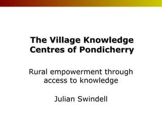The Village Knowledge
Centres of Pondicherry
Rural empowerment through
access to knowledge
Julian Swindell

 