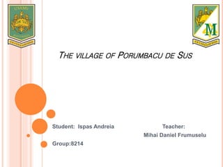 THE VILLAGE OF PORUMBACU DE SUS
Student: Ispas Andreia Teacher:
Mihai Daniel Frumuselu
Group:8214
 