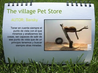 The village Pet Store AUTOR: Bansky Tener en cuenta siempre el punto de vista con el que miramos y analizamos las cosas, ser capaces de salir de ese punto de vista que de un principio tenemos y buscar siempre otras miradas. 