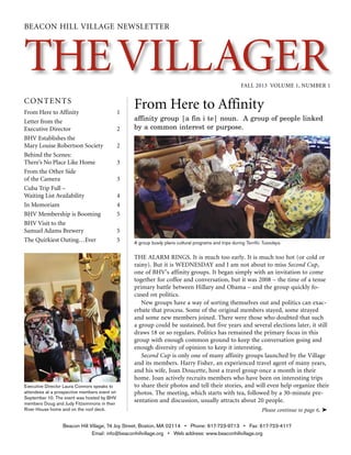 theVillagerFall 2013 Volume 1, Number 1
BEACON HILL VILLAGE NEWSLETTER
Contents
From Here to Affinity
affinity group |a fin i te| noun. A group of people linked
by a common interest or purpose.
The alarm rings. It is much too early. It is much too hot (or cold or
rainy). But it is WEDNESDAY and I am not about to miss Second Cup,
one of BHV’s affinity groups. It began simply with an invitation to come
together for coffee and conversation, but it was 2008 – the time of a tense
primary battle between Hillary and Obama – and the group quickly fo-
cused on politics.
New groups have a way of sorting themselves out and politics can exac-
erbate that process. Some of the original members stayed, some strayed
and some new members joined. There were those who doubted that such
a group could be sustained, but five years and several elections later, it still
draws 18 or so regulars. Politics has remained the primary focus in this
group with enough common ground to keep the conversation going and
enough diversity of opinion to keep it interesting.
Second Cup is only one of many affinity groups launched by the Village
and its members. Harry Fisher, an experienced travel agent of many years,
and his wife, Joan Doucette, host a travel group once a month in their
home. Joan actively recruits members who have been on interesting trips
to share their photos and tell their stories, and will even help organize their
photos. The meeting, which starts with tea, followed by a 30-minute pre-
sentation and discussion, usually attracts about 20 people.
From Here to Affinity	 1
Letter from the
Executive Director	 2
BHV Establishes the
Mary Louise Robertson Society	 2
Behind the Scenes:
There’s No Place Like Home	 3
From the Other Side
of the Camera	 3
Cuba Trip Full –
Waiting List Availability	 4
In Memoriam	 4
BHV Membership is Booming	 5
BHV Visit to the
Samuel Adams Brewery 	 5
The Quirkiest Outing…Ever	 5
Beacon Hill Village, 74 Joy Street, Boston, MA 02114 • Phone: 617-723-9713 • Fax: 617-723-4117
Email: info@beaconhillvillage.org • Web address: www.beaconhillvillage.org
Please continue to page 6. ➤
Executive Director Laura Connors speaks to
attendees at a prospective members event on
September 10. The event was hosted by BHV
members Doug and Judy Fitzsimmons in their
River House home and on the roof deck.
A group busily plans cultural programs and trips during Terrific Tuesdays.
 