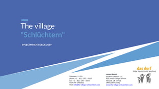 The village
"Schlüchtern"
INVESTMMENT DECK 2019
contact details
modern solu1ons LLC
903 South College Avenue
Newark, DE 19713
Old Castle County
www.the-village-schluechtern.com
Delaware / U.S.A.
phone: +1 - 302 - 397 - 0565
fax: + 1 - 302 - 397 - 0565
FEIN: 98-1450302
Mail: info@the-village-schluechtern.com
 