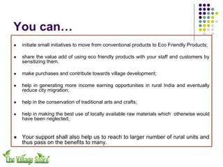 You can…
!   initiate small initiatives to move from conventional products to Eco Friendly Products;

!   share the value add of using eco friendly products with your staff and customers by
    sensitizing them.

!   make purchases and contribute towards village development;

!   help in generating more income earning opportunities in rural India and eventually
    reduce city migration;

!   help in the conservation of traditional arts and crafts;

!   help in making the best use of locally available raw materials which otherwise would
    have been neglected;


!   Your support shall also help us to reach to larger number of rural units and
    thus pass on the benefits to many.
 
