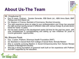 About Us-The Team
Mr. Vinaykumar G.
!   Exp:14 years. Pratham, Societe Generale, IDBI Bank Ltd., ABN Amro Bank, BNP
    Paribas and ICICI Bank Ltd.
!   Ed: Masters in Finance, Bachelor of Commerce, Mumbai University.
!   The right experience gives an edge to your professionalism and Vinay has acquired
    the right acumen having served in different roles with various foreign & private sector
    banks for nearly 12 years.
!   He has been working in the development sector full time for the past two years with
    core competencies in conceptualizing and setting up new initiatives for youth in
    income generation opportunities.

Ms. Bhavana Parab
!   Exp : 2 years. Pratham, Niramaya Health Foundation (NHF).
!   Ed: Bachelors in Social Work from College of Social Work, Nirmala Niketan
!   She is currently pursuing Masters in Social Entrepreneurship from Narsee Monjee
    Institute of Management Studies.
!   She has a strong foundation of grassroot work built on her experience with Pratham
    and NHF supported by her education.
 