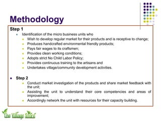 Methodology
Step 1
    !   Identification of the micro business units who
        ! Wish to develop regular market for their products and is receptive to change;
        ! Produces handcrafted environmental friendly products;
        ! Pays fair wages to its craftsmen;
        ! Provides clean working conditions;
        ! Adopts strict No Child Labor Policy;
        ! Provides continuous training to the artisans and
        ! Undertakes village/community development activities.



!   Step 2
        !   Conduct market investigation of the products and share market feedback with
            the unit;
        !   Assisting the unit to understand their core competencies and areas of
            improvement;
        !   Accordingly network the unit with resources for their capacity building.
 