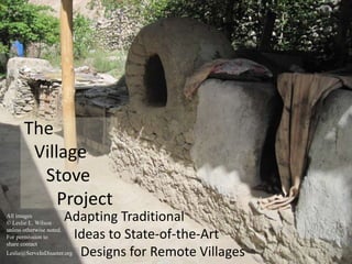 The 
Village 
Stove 
Project 
Adapting Traditional 
Ideas to State-of-the-Art 
Designs for Remote Villages 
All images 
© Leslie L. Wilson 
unless otherwise noted. 
For permission to 
share contact 
Leslie@ServeInDisaster.org 
 