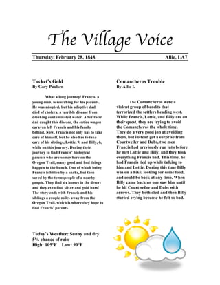 The Village Voice
Thursday, February 28, 1848                                                Allie, LA7



Tucket’s Gold                                    Comancheros Trouble
By Gary Paulsen                                  By Allie I.

        What a long journey! Francis, a
young man, is searching for his parents.                The Comancheros were a
He was adopted, but his adoptive dad             violent group of bandits that
died of cholera, a terrible disease from         terrorized the settlers heading west.
drinking contaminated water. After their         While Francis, Lottie, and Billy are on
dad caught this disease, the entire wagon        their quest, they are trying to avoid
caravan left Francis and his family              the Comancheros the whole time.
behind. Now, Francis not only has to take        They do a very good job at avoiding
care of himself, but he also has to take         them, but instead get a surprise from
care of his siblings, Lottie, 9, and Billy, 6,   Courtweiler and Dubs, two men
while on this journey. During their              Francis had previously run into before
journey to find Francis’ biological              he met Lottie and Billy, and they took
parents who are somewhere on the                 everything Francis had. This time, he
Oregon Trail, many good and bad things           had Francis tied up while talking to
happen to the bunch. One of which being          him and Lottie. During this time Billy
Francis is bitten by a snake, but then           was on a hike, looking for some food,
saved by the townspeople of a nearby             and could be back at any time. When
people. They find six horses in the desert       Billy came back no one saw him until
and they even find silver and gold bars!         he hit Courtweiler and Dubs with
The story ends with Francis and his              arrows. They both died and then Billy
siblings a couple miles away from the            started crying because he felt so bad.
Oregon Trail, which is where they hope to
find Francis’ parents.




Today’s Weather: Sunny and dry
5% chance of rain
High: 105°F Low: 90°F
 