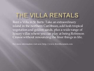 Rent a Villa in St Barts: Take an extraordinary
island in the northern Caribbean, add lush tropical
vegetation and golden sands, plus a wide range of
luxury villas where you can play at being Robinson
Crusoe without renouncing the finer things in life.
For more information visit now http://www.thevillarentals.com
 