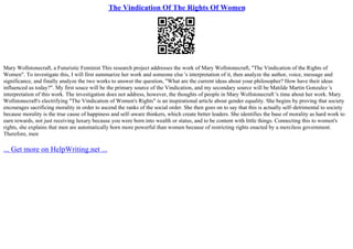 The Vindication Of The Rights Of Women
Mary Wollstonecraft, a Futuristic Feminist This research project addresses the work of Mary Wollstonecraft, "The Vindication of the Rights of
Women". To investigate this, I will first summarize her work and someone else 's interpretation of it, then analyze the author, voice, message and
significance, and finally analyze the two works to answer the question, "What are the current ideas about your philosopher? How have their ideas
influenced us today?". My first souce will be the primary source of the Vindication, and my secondary source will be Matilde Martin Gonzalez 's
interpretation of this work. The investigation does not address, however, the thoughts of people in Mary Wollstonecraft 's time about her work. Mary
Wollstonecraft's electrifying "The Vindication of Women's Rights" is an inspirational article about gender equality. She begins by proving that society
encourages sacrificing morality in order to ascend the ranks of the social order. She then goes on to say that this is actually self–detrimental to society
because morality is the true cause of happiness and self–aware thinkers, which create better leaders. She identifies the base of morality as hard work to
earn rewards, not just receiving luxury because you were born into wealth or status, and to be content with little things. Connecting this to women's
rights, she explains that men are automatically born more powerful than women because of restricting rights enacted by a merciless government.
Therefore, men
... Get more on HelpWriting.net ...
 