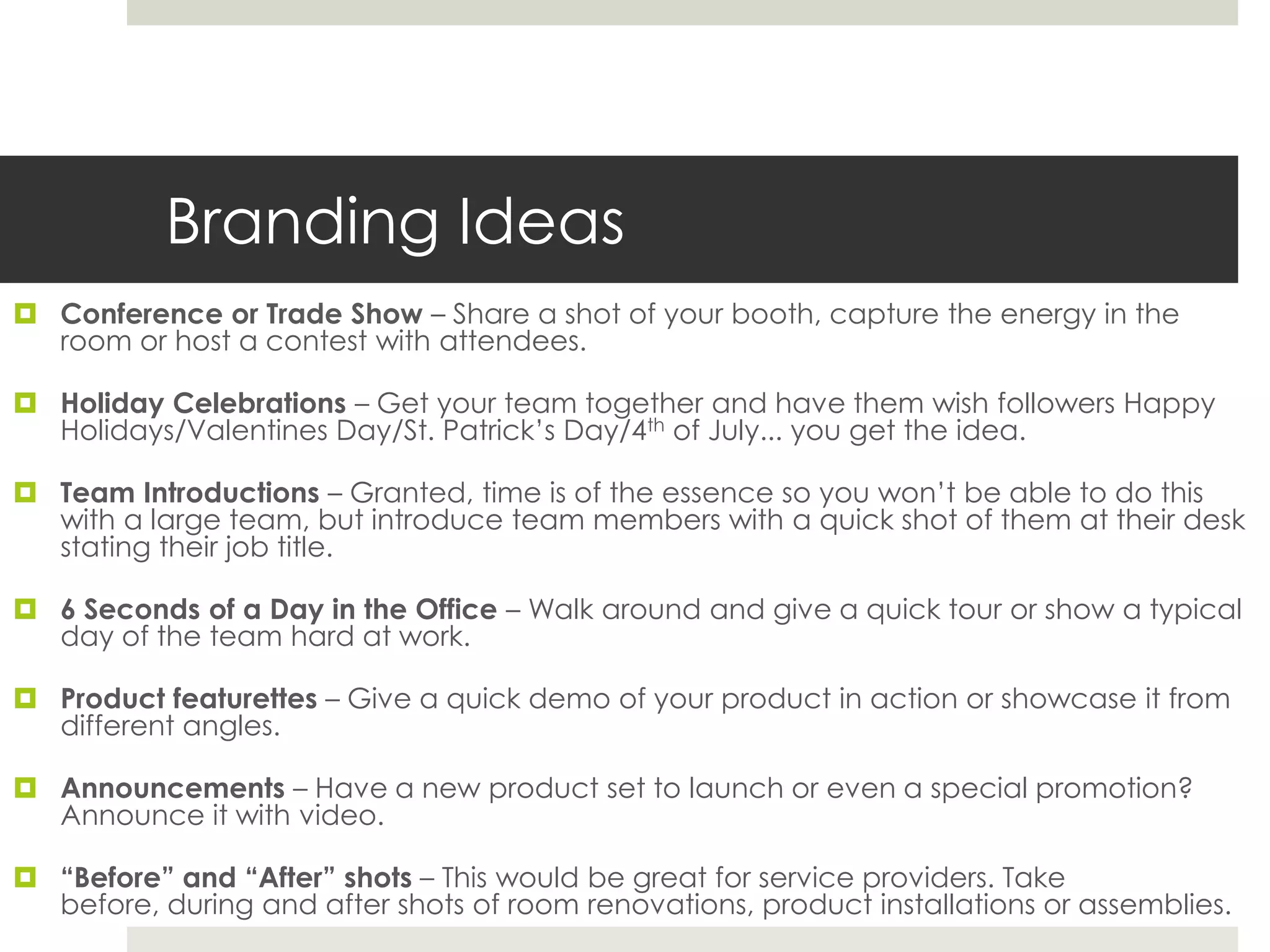 Branding Ideas
 Conference or Trade Show – Share a shot of your booth, capture the energy in the
room or host a contest with attendees.
 Holiday Celebrations – Get your team together and have them wish followers Happy
Holidays/Valentines Day/St. Patrick’s Day/4th of July... you get the idea.
 Team Introductions – Granted, time is of the essence so you won’t be able to do this
with a large team, but introduce team members with a quick shot of them at their desk
stating their job title.
 6 Seconds of a Day in the Office – Walk around and give a quick tour or show a typical
day of the team hard at work.
 Product featurettes – Give a quick demo of your product in action or showcase it from
different angles.
 Announcements – Have a new product set to launch or even a special promotion?
Announce it with video.
 “Before” and “After” shots – This would be great for service providers. Take
before, during and after shots of room renovations, product installations or assemblies.
 
